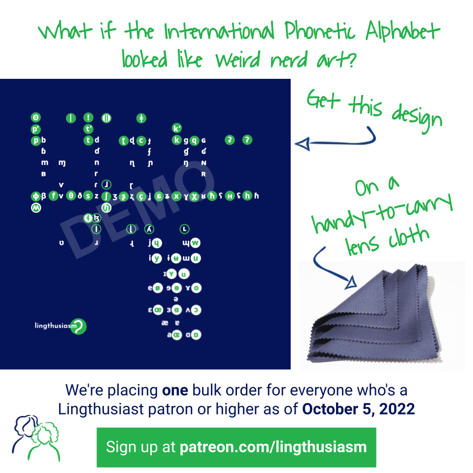 What if the International Phonetic Alphabet looked like weird nerd art? Get this design (arrow to previously-described abstract IPA demo) on a handy-to-carry lens cloth (image of those microfibre cloths you clean glasses with; these are not the actual cloths but just to give you an idea of the genre). (Tiny abstract drawing of Lauren & Gretchen silhouettes from the website.) We're placing one bulk order for everyone who's a Lingthusiast patron or higher as of October 5, 2022. Sign up at patreon.com/lingthusiasm