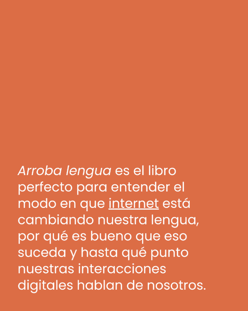 "Arroba lengua es el libro perfecto para entender el modo en que internet está cambiando nuestra lengua, por qué es bueno que eso suceda y hasta qué punto nuestras interacciones digitales hablan de nosotros."