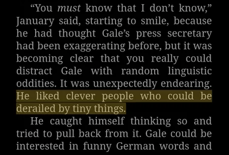 A screenshot from an ebook, saying:

"You must know that I don't know," January said, starting to smile, because he had thought Gale's press secretary had been exaggerating before, but it was becoming clear that you really could distract Gale with random linguistic oddities. It was unexpectedly endearing. He liked clever people who could be derailed by tiny things.